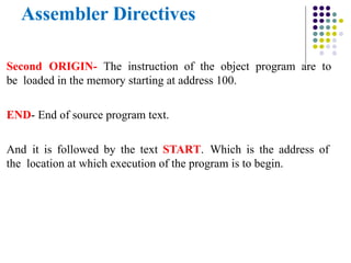 Assembler Directives
Second ORIGIN- The instruction of the object program are to
be loaded in the memory starting at address 100.
END- End of source program text.
And it is followed by the text START. Which is the address of
the location at which execution of the program is to begin.
 