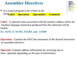Assembler Directives
 In a source program to be written in the
formLabel Operation Operand(s) Comment
Label – is optional name associated with the memory address where the
machine language instruction produced from the statement will be
loaded.
Ex- SUM, N, NUM1, START, and LOOP
Operation– Contains the OP-Code mnemonic of the desired instruction
or assembler directive.
Operand- Contains address information for accessing one or
more operands depending on the type of information.
 