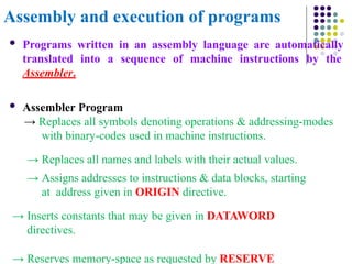 Assembly and execution of programs
 Programs written in an assembly language are automatically
translated into a sequence of machine instructions by the
Assembler.
 Assembler Program
→ Replaces all symbols denoting operations & addressing-modes
with binary-codes used in machine instructions.
→ Replaces all names and labels with their actual values.
→ Assigns addresses to instructions & data blocks, starting
at address given in ORIGIN directive.
→ Inserts constants that may be given in DATAWORD
directives.
→ Reserves memory-space as requested by RESERVE
 