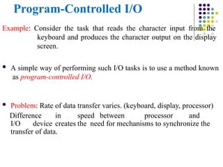 Program-Controlled I/O
Example: Consider the task that reads the character input from the
keyboard and produces the character output on the display
screen.
 A simple way of performing such I/O tasks is to use a method known
as program-controlled I/O.
 Problem: Rate of data transfer varies. (keyboard, display, processor)
Difference in speed between processor and
I/O device creates the need for mechanisms to synchronize the
transfer of data.
 