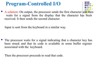 Program-Controlled I/O
 A solution: On output, the processor sends the first character and then
waits for a signal from the display that the character has been
received. It then sends the second character.
Input is sent from the keyboard in a similar way.
 The processor waits for a signal indicating that a character key has
been struck and that its code is available in some buffer register
associated with the keyboard.
Then the processor proceeds to read that code.
 
