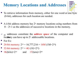 Memory Locations and Addresses
 To retrieve information from memory, either for one word or one byte
(8-bit), addresses for each location are needed.
 A k-bit address memory has 2k memory locations using numbers from
0 – 2k-1 as the addresses of successive locations in the memory.

2k addresses constitute the address space of the computer and
the
memory can have up to 2k addressable locations.
 For Ex:
 24-bit memory: 224 = 16,777,216 = 16M (1M=220)
 32-bit memory: 232 = 4G (1G=230)
 1K(kilo)=210 and 1T(tera)=240
 