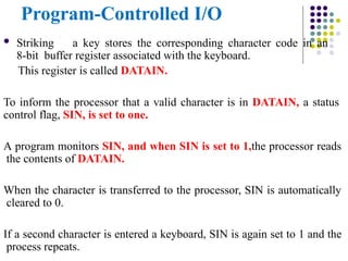Program-Controlled I/O
 Striking a key stores the corresponding character code in an
8-bit buffer register associated with the keyboard.
This register is called DATAIN.
To inform the processor that a valid character is in DATAIN, a status
control flag, SIN, is set to one.
A program monitors SIN, and when SIN is set to 1,the processor reads
the contents of DATAIN.
When the character is transferred to the processor, SIN is automatically
cleared to 0.
If a second character is entered a keyboard, SIN is again set to 1 and the
process repeats.
 