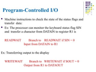 Program-Controlled I/O
 Machine instructions to check the state of the status flags and
transfer data:
 Ex: The processor can monitor the keyboard status flag SIN
and transfer a character from DATAIN to register R1 is
READWAIT Branch to READWAIT if SIN = 0
Input from DATAIN to R1
Ex: Transferring output to the display
WRITEWAIT Branch to WRITEWAIT if SOUT = 0
Output from R1 to DATAOUT
 