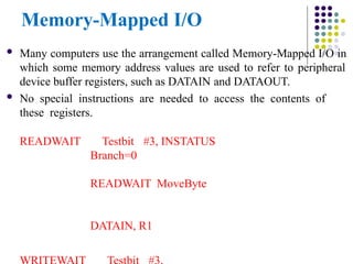 Memory-Mapped I/O
 Many computers use the arrangement called Memory-Mapped I/O in
which some memory address values are used to refer to peripheral
device buffer registers, such as DATAIN and DATAOUT.
 No special instructions are needed to access the contents of
these registers.
READWAIT Testbit #3, INSTATUS
Branch=0
READWAIT MoveByte
DATAIN, R1
 