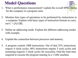 Model Questions
1. What is performance measurement? explain the overall SPEC rating
for the computer in a program suite.
2. Mention four types of operations to be performed by instructions in
a computer. Explain with basic types of instruction formats to carry
out C = [A]+[B].
3. Define an addressing mode. Explain the different addressing modes
with example.
4. Explain the connection between processor and memory.
5. A program contain 1000 instructions. Out of that 25% instructions
require 4 clock cycles, 40% instructions require 5 cock cycles and
remaining requires 3 clock cycles for execution. Find the total time
required to execute the program running in a 1 GHz machine.
 