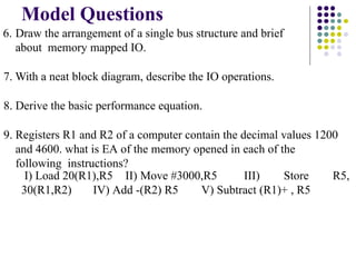Model Questions
6. Draw the arrangement of a single bus structure and brief
about memory mapped IO.
7. With a neat block diagram, describe the IO operations.
8. Derive the basic performance equation.
9. Registers R1 and R2 of a computer contain the decimal values 1200
and 4600. what is EA of the memory opened in each of the
following instructions?
I) Load 20(R1),R5 II) Move #3000,R5 III) Store R5,
30(R1,R2) IV) Add -(R2) R5 V) Subtract (R1)+ , R5
 