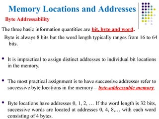 Memory Locations and Addresses
Byte Addressability
The three basic information quantities are bit, byte and word.
Byte is always 8 bits but the word length typically ranges from 16 to 64
bits.
 It is impractical to assign distinct addresses to individual bit locations
in the memory.
 The most practical assignment is to have successive addresses refer to
successive byte locations in the memory – byte-addressable memory.
 Byte locations have addresses 0, 1, 2, … If the word length is 32 bits,
successive words are located at addresses 0, 4, 8,… with each word
consisting of 4 bytes.
 