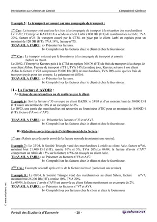 Introduction aux Sciences de Gestion Comptabilité Générale
Portail des Etudiants d’Economie - 20 -
©www.e-tahero.net
Exemple 5 : Le transport est assuré par une compagnie de transport :
1er
Cas : Le transport est payé par le client à la compagnie de transport à la réception des marchandises
Le 13/02, l’Entreprise KARETEX a vendu au client Larbi 9.000 DH (HT) de marchandises à crédit, TVA
20%, facture n°24 (le transport assuré par la CTM, est payé par le client Larbi en espèces pour un
montant de 120 DH (HT), TVA 14%, facture n°T3.
TRAVAIL A FAIRE : a Présenter les factures.
b Comptabiliser les factures chez le client et chez le fournisseur.
2ème
Cas : Le transport est payé par le fournisseur à la compagnie de transport et ensuite
facturé au client.
Le 20/02, l’Entreprise Karetex paie à la CTM en espèces 300 Dh (HT) de frais de transport à la charge de
son client Abbas. Facture de transport n°T11, TVA 14%.Le même jour, Karetex adresse à son client
Abbas la facture n°V28 comprenant 25.000 Dh (HT) de marchandises, TVA 20% ainsi que les frais de
transport payés pour son compte. Le paiement est différé.
TRAVAIL A FAIRE : a Présenter les factures.
b Comptabiliser les factures chez le client et chez le fournisseur.
II – La Facture d’AVOIR :
A Retour de marchandises ou de matières par le client.
Exemple 6 : Soit la facture n°33 envoyée au client RAZIK le 03/03 et d’un montant brut de 30.000 DH
(HT) avec une remise de 10% et un escompte de 2%.
Le 10/03, une partie des marchandises est retournée au fournisseur ATIC pour un montant de 16.000DH
(HT), facture d’Avoir n°AV3.
TRAVAIL A FAIRE : a Présenter les factures n°33 et n°AV3.
b Comptabiliser les factures chez le client et chez le fournisseur.
B Réductions accordées après l’établissement de la facture :
1er
cas : Rabais accordé après envoi de la facture normale (contenant une remise).
Exemple 7 : Le 02/04, la Société Triangle vend des marchandises à crédit au client Aziz, facture n°V6,
montant brut 21.400 DH (HT), remise 10% et 5%, TVA 20%.Le 04/04, la facture d’avoir n°AV7
comprenant un rabais de 15% sur la facture n°V6 est envoyée au client Aziz.
TRAVAIL A FAIRE : a Présenter les factures n°V6 et AV7.
b Comptabiliser les factures chez le client et chez le fournisseur.
2ème
Cas : Escompte accordé après envoi de la facture normale (contenant une remise)
Exemple 8 : Le 08/04, la Société Triangle vend des marchandises au client Salem, facture n°V7,
montant brut 26.200 Dh (HT), remise 10%, TVA 20%.
Le 09/04, la facture d’avoir n°AV8 est envoyée au client Salem mentionnant un escompte de 2%.
TRAVAIL A FAIRE : a Présenter les factures n° V7 et AV8.
b Comptabiliser ces factures chez le client et chez le fournisseur
 