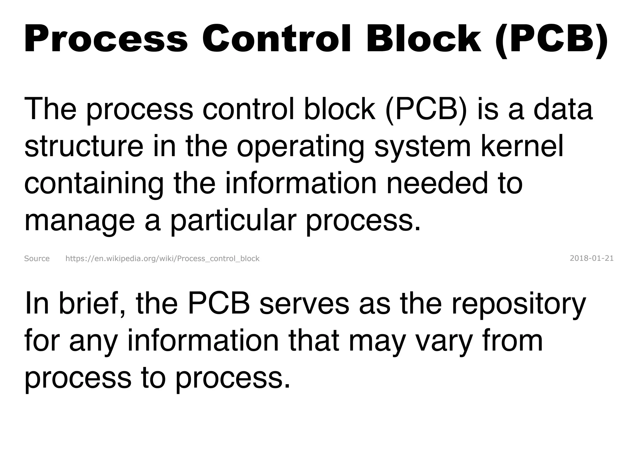Process Control Block (PCB)
The process control block (PCB) is a data
structure in the operating system kernel
containing the information needed to
manage a particular process. 
Source https://en.wikipedia.org/wiki/Process_control_block 2018-01-21
In brief, the PCB serves as the repository
for any information that may vary from
process to process.
 