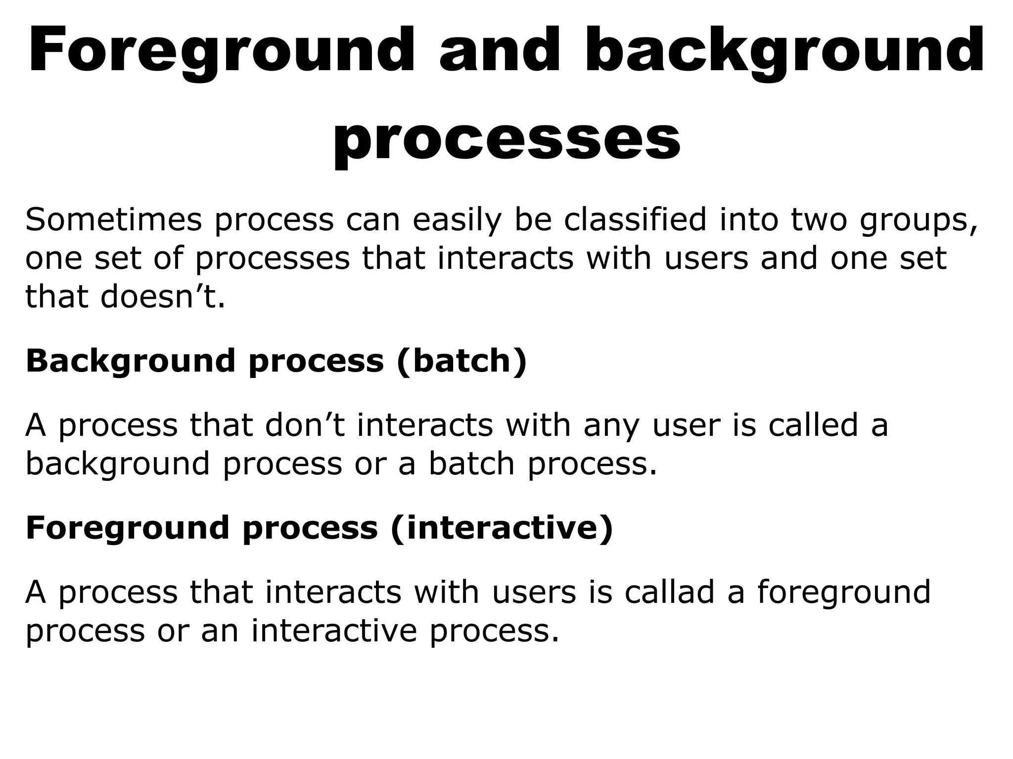 Foreground and background
processes
Sometimes process can easily be classified into two groups,
one set of processes that interacts with users and one set
that doesn’t.
Background process (batch)
A process that don’t interacts with any user is called a
background process or a batch process.
Foreground process (interactive)
A process that interacts with users is callad a foreground
process or an interactive process.
 