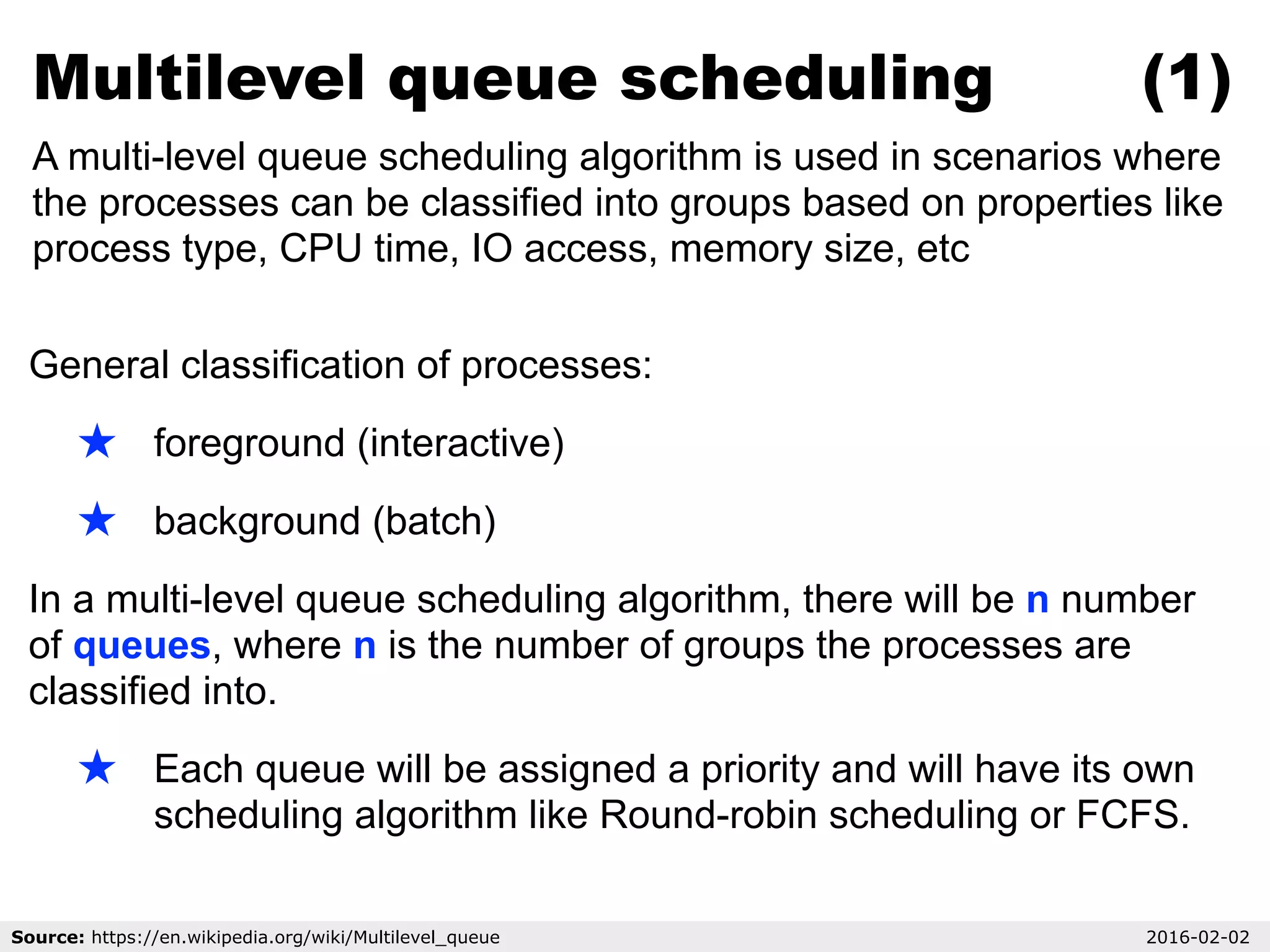 General classification of processes:
★ foreground (interactive)
★ background (batch)
In a multi-level queue scheduling algorithm, there will be n number
of queues, where n is the number of groups the processes are
classified into.
★ Each queue will be assigned a priority and will have its own
scheduling algorithm like Round-robin scheduling or FCFS.
Multilevel queue scheduling (1)
A multi-level queue scheduling algorithm is used in scenarios where
the processes can be classified into groups based on properties like
process type, CPU time, IO access, memory size, etc
Source: https://en.wikipedia.org/wiki/Multilevel_queue 2016-02-02
 
