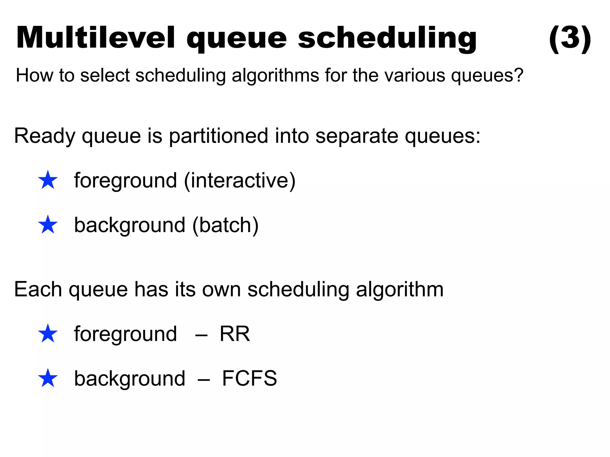 Ready queue is partitioned into separate queues:
★ foreground (interactive)
★ background (batch)
Each queue has its own scheduling algorithm
★ foreground – RR
★ background – FCFS
Multilevel queue scheduling (3)
How to select scheduling algorithms for the various queues?
 