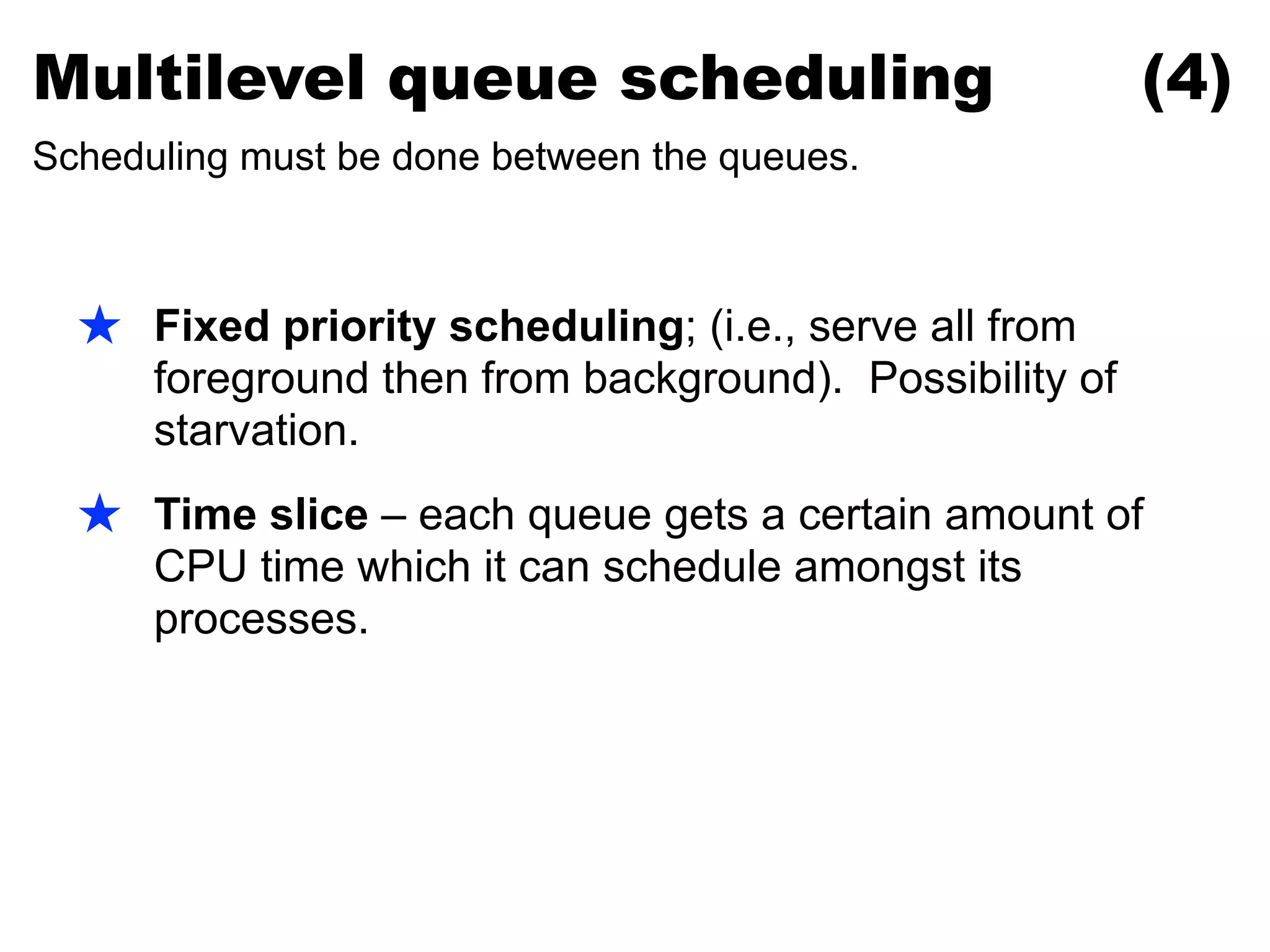 ★ Fixed priority scheduling; (i.e., serve all from
foreground then from background). Possibility of
starvation.
★ Time slice – each queue gets a certain amount of
CPU time which it can schedule amongst its
processes.
Multilevel queue scheduling (4)
Scheduling must be done between the queues.
 