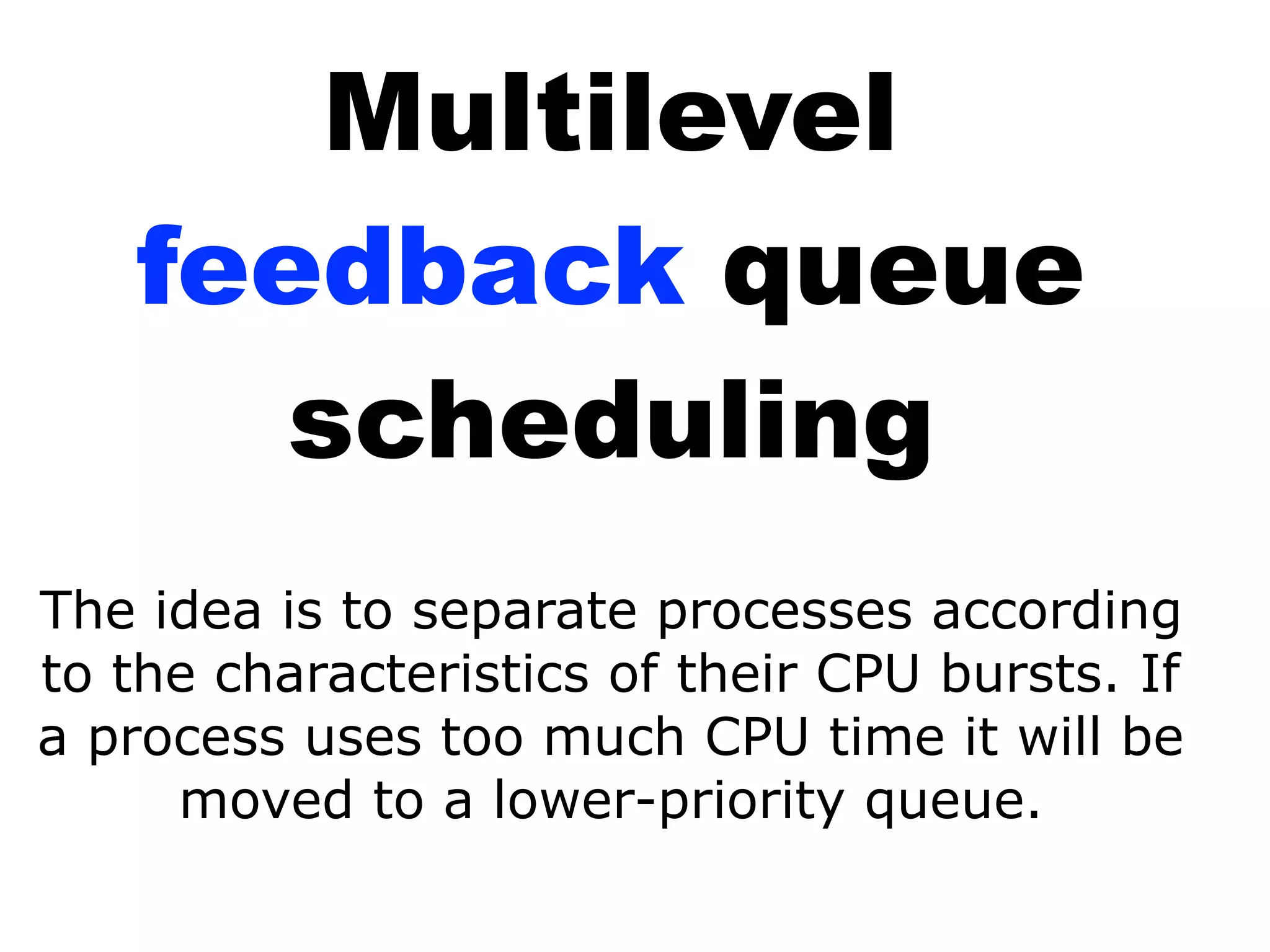 Multilevel
feedback queue
scheduling
The idea is to separate processes according
to the characteristics of their CPU bursts. If
a process uses too much CPU time it will be
moved to a lower-priority queue.
 