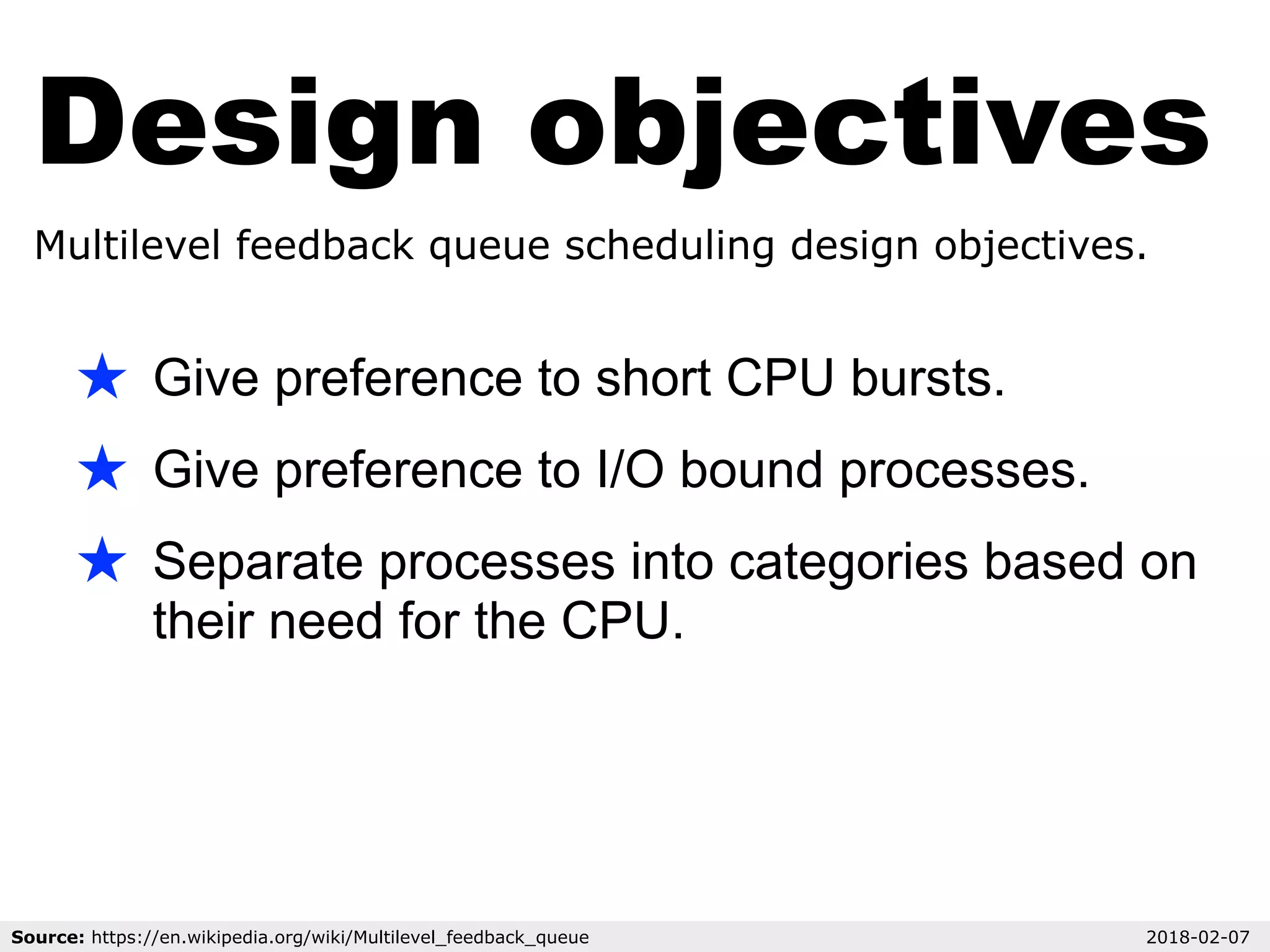 Design objectives
Multilevel feedback queue scheduling design objectives.
★ Give preference to short CPU bursts.
★ Give preference to I/O bound processes.
★ Separate processes into categories based on
their need for the CPU.
Source: https://en.wikipedia.org/wiki/Multilevel_feedback_queue 2018-02-07
 