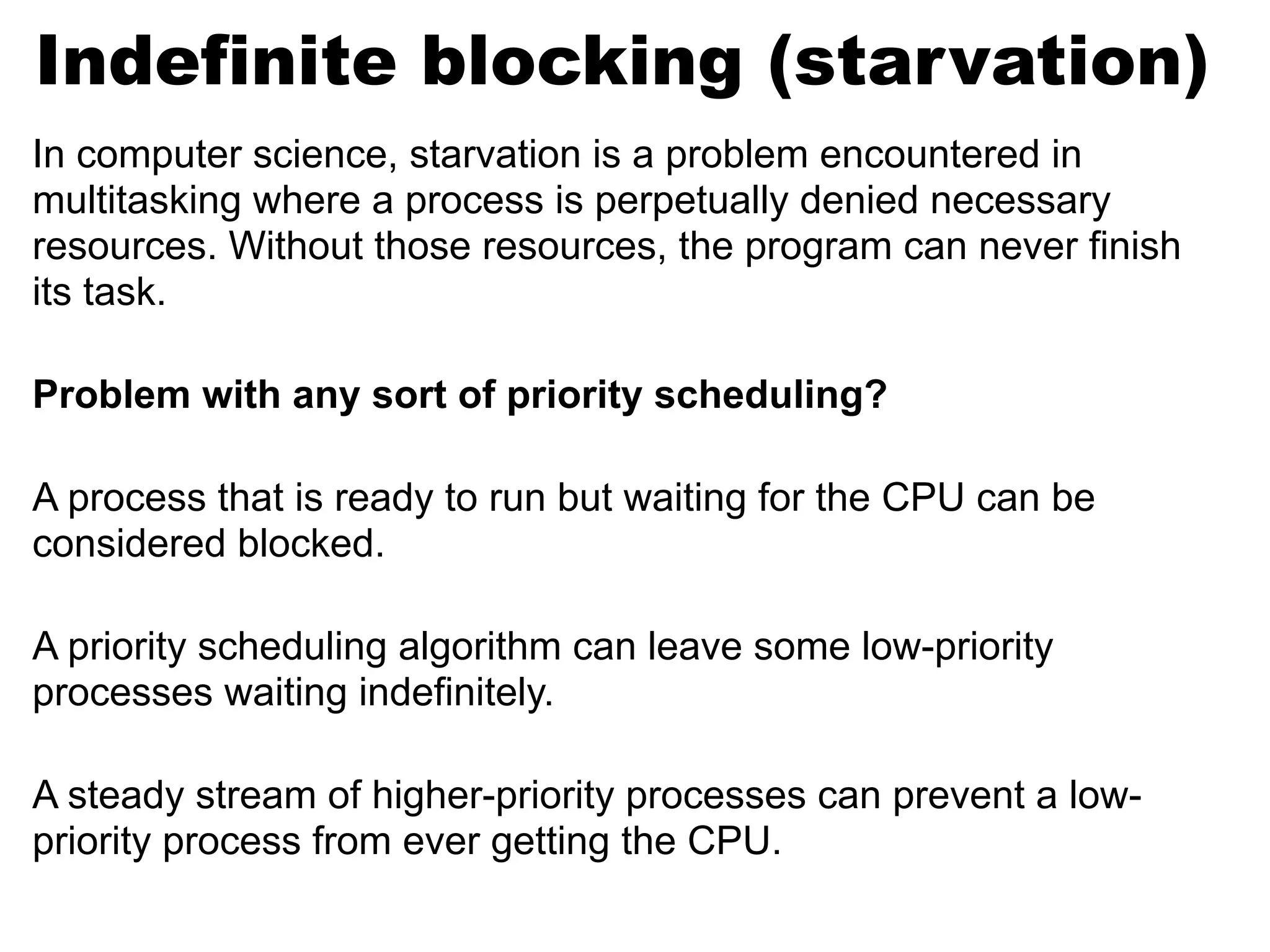 In computer science, starvation is a problem encountered in
multitasking where a process is perpetually denied necessary
resources. Without those resources, the program can never finish
its task.
Problem with any sort of priority scheduling?
A process that is ready to run but waiting for the CPU can be
considered blocked.
A priority scheduling algorithm can leave some low-priority
processes waiting indefinitely.
A steady stream of higher-priority processes can prevent a low-
priority process from ever getting the CPU.
Indefinite blocking (starvation)
 