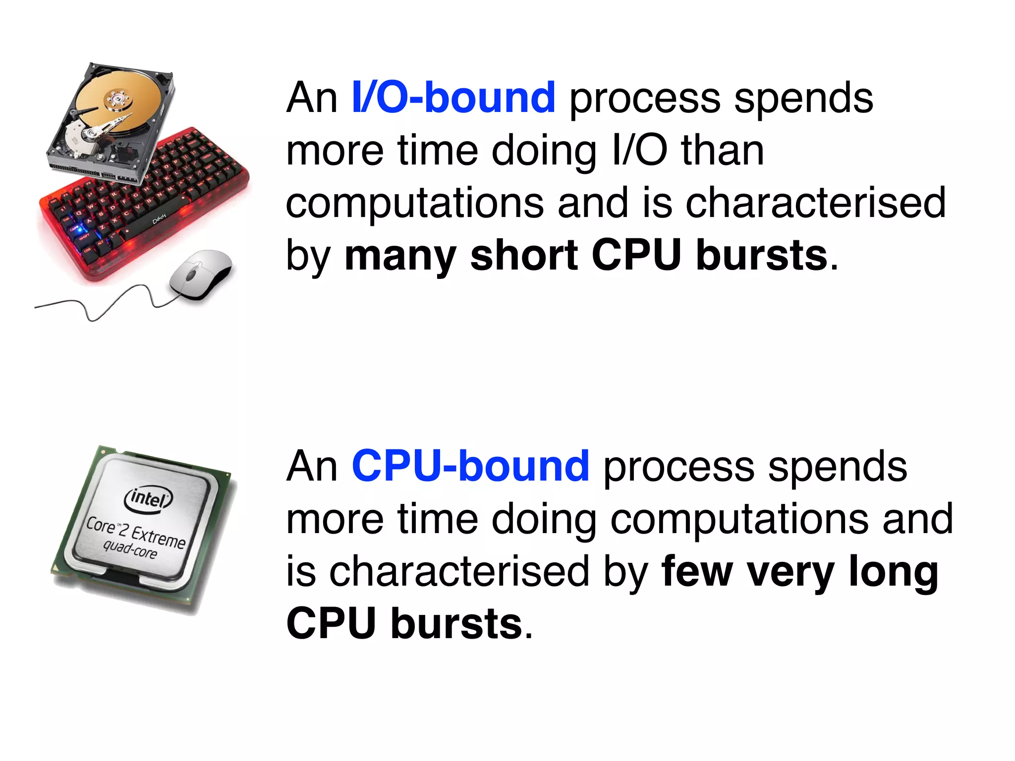 An I/O-bound process spends
more time doing I/O than
computations and is characterised
by many short CPU bursts.
An CPU-bound process spends
more time doing computations and
is characterised by few very long
CPU bursts.
 