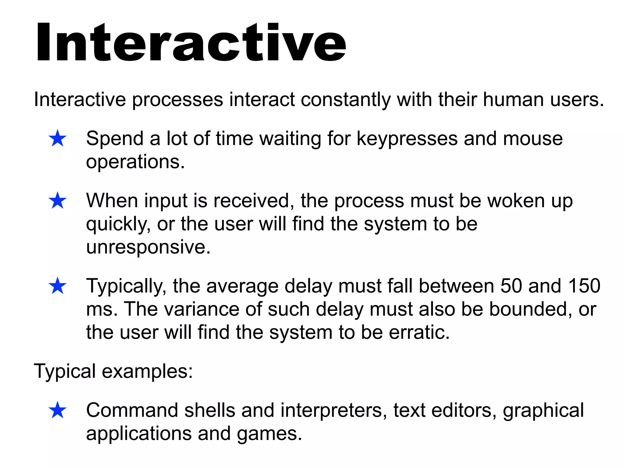 Interactive
Interactive processes interact constantly with their human users.
★ Spend a lot of time waiting for keypresses and mouse
operations.
★ When input is received, the process must be woken up
quickly, or the user will find the system to be
unresponsive.
★ Typically, the average delay must fall between 50 and 150
ms. The variance of such delay must also be bounded, or
the user will find the system to be erratic.
Typical examples:
★ Command shells and interpreters, text editors, graphical
applications and games.
 