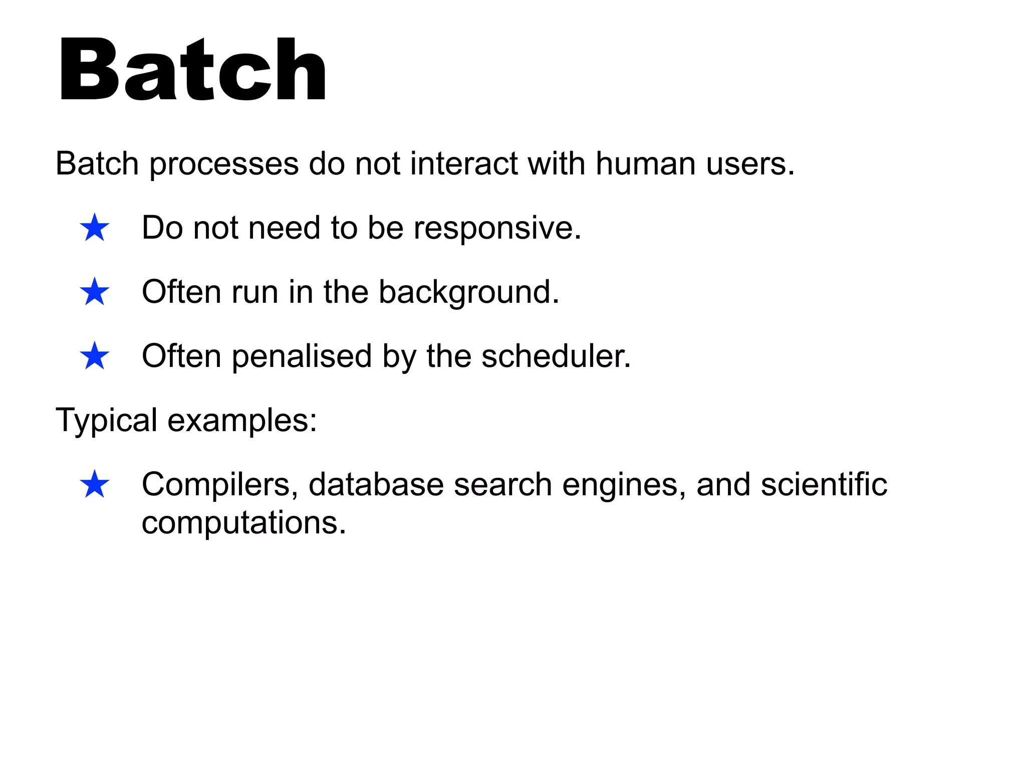 Batch
Batch processes do not interact with human users.
★ Do not need to be responsive.
★ Often run in the background.
★ Often penalised by the scheduler.
Typical examples:
★ Compilers, database search engines, and scientific
computations.
 