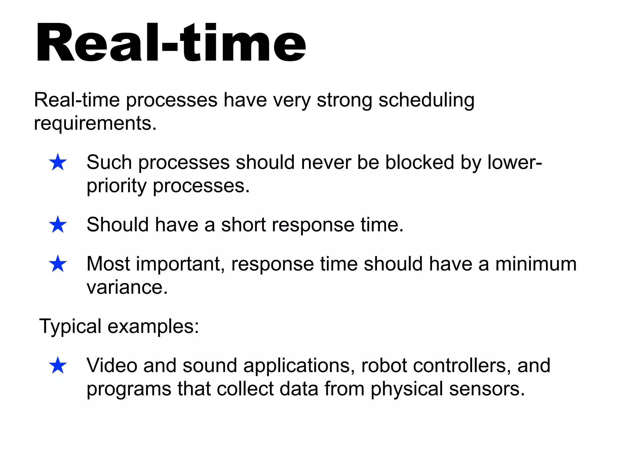 Real-time
Real-time processes have very strong scheduling
requirements.
★ Such processes should never be blocked by lower-
priority processes.
★ Should have a short response time.
★ Most important, response time should have a minimum
variance.
Typical examples:
★ Video and sound applications, robot controllers, and
programs that collect data from physical sensors.
 