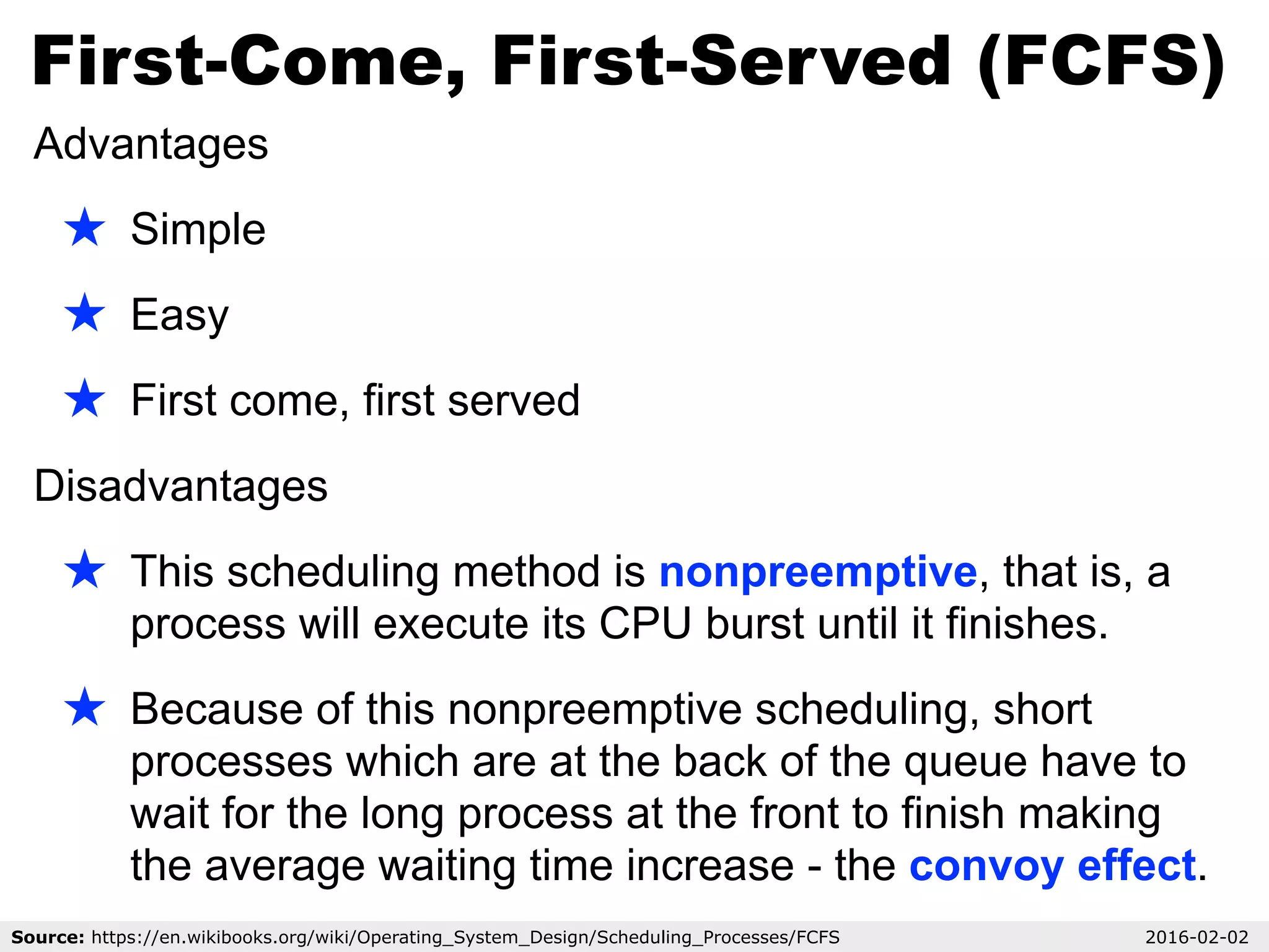 First-Come, First-Served (FCFS)
Source: https://en.wikibooks.org/wiki/Operating_System_Design/Scheduling_Processes/FCFS 2016-02-02
Advantages
★ Simple
★ Easy
★ First come, first served
Disadvantages
★ This scheduling method is nonpreemptive, that is, a
process will execute its CPU burst until it finishes.
★ Because of this nonpreemptive scheduling, short
processes which are at the back of the queue have to
wait for the long process at the front to finish making
the average waiting time increase - the convoy effect.
 