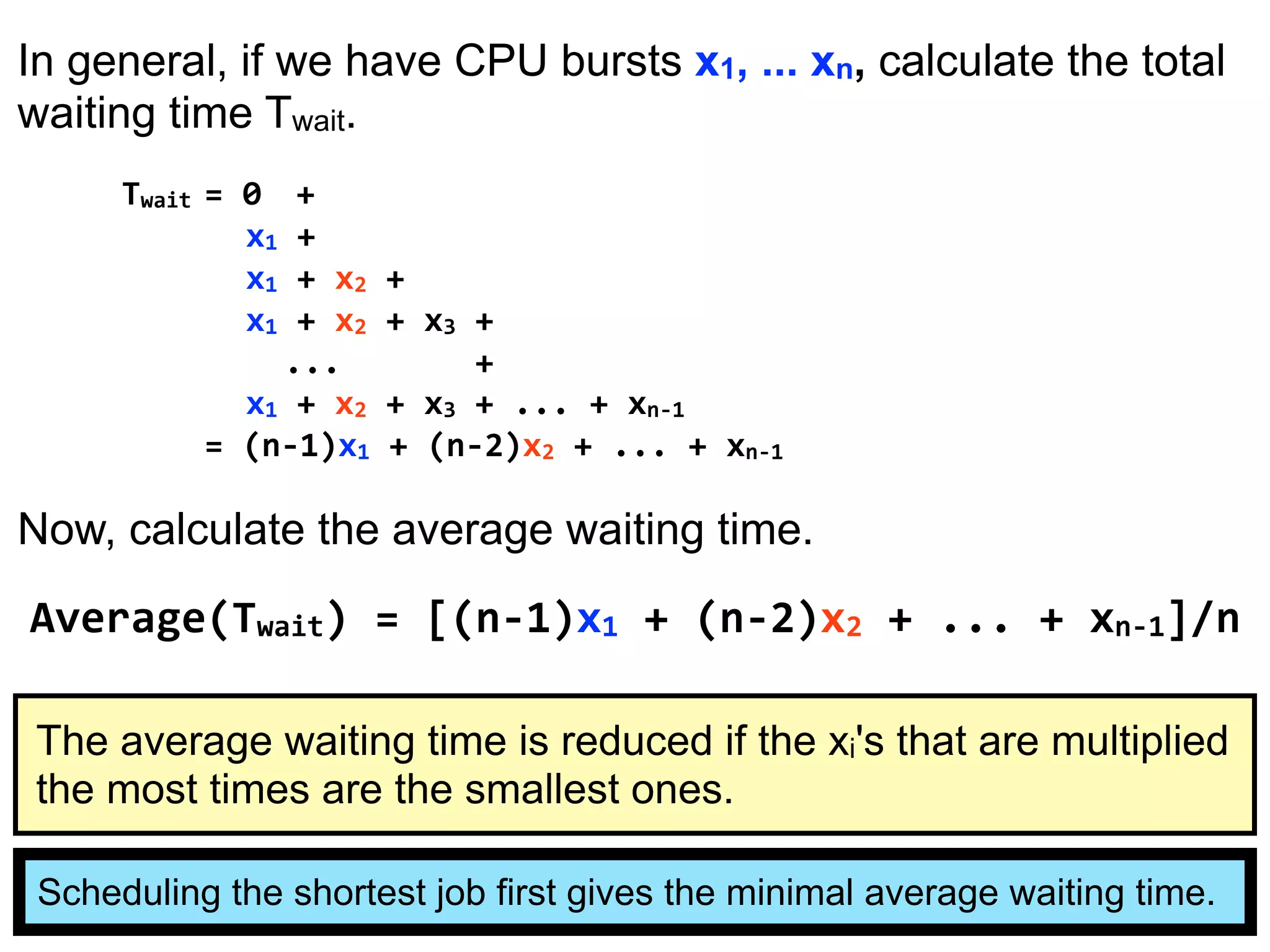 In general, if we have CPU bursts x1, ... xn, calculate the total
waiting time Twait.
Twait = 0 +
x1 +
x1 + x2 +
x1 + x2 + x3 +
... +
x1 + x2 + x3 + ... + xn-1
= (n-1)x1 + (n-2)x2 + ... + xn-1
Now, calculate the average waiting time.
Average(Twait) = [(n-1)x1 + (n-2)x2 + ... + xn-1]/n
Scheduling the shortest job first gives the minimal average waiting time.
The average waiting time is reduced if the xi's that are multiplied
the most times are the smallest ones.
 