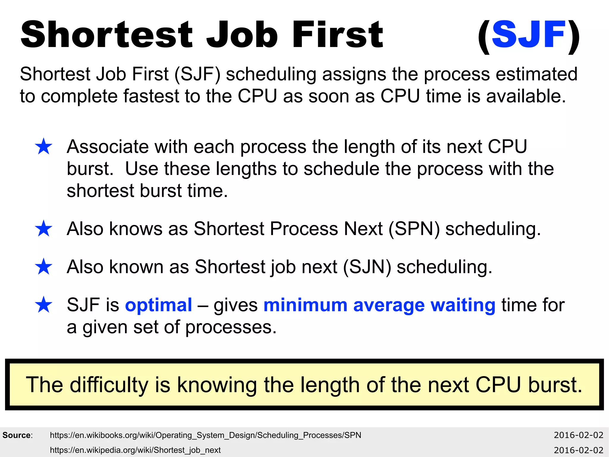 Shortest Job First (SJF)
Shortest Job First (SJF) scheduling assigns the process estimated
to complete fastest to the CPU as soon as CPU time is available.
★ Associate with each process the length of its next CPU
burst. Use these lengths to schedule the process with the
shortest burst time.
★ Also knows as Shortest Process Next (SPN) scheduling.
★ Also known as Shortest job next (SJN) scheduling.
★ SJF is optimal – gives minimum average waiting time for
a given set of processes.
Source: https://en.wikibooks.org/wiki/Operating_System_Design/Scheduling_Processes/SPN 2016-02-02
https://en.wikipedia.org/wiki/Shortest_job_next 2016-02-02
The difficulty is knowing the length of the next CPU burst.
 