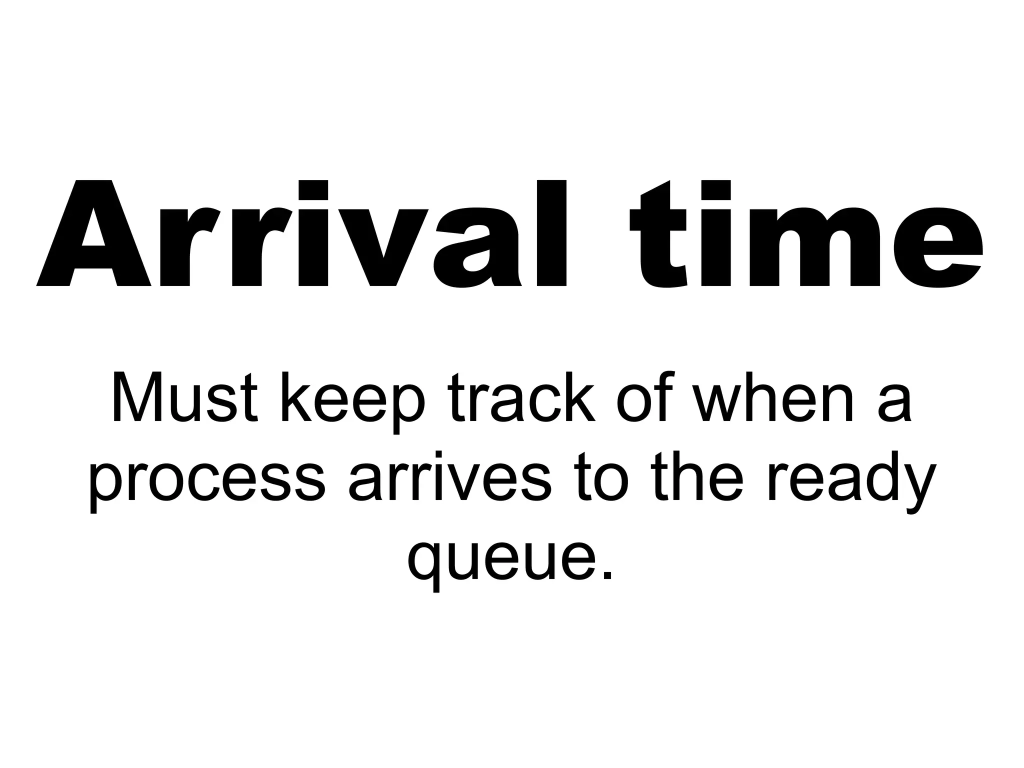 Arrival time
Must keep track of when a
process arrives to the ready
queue.
 