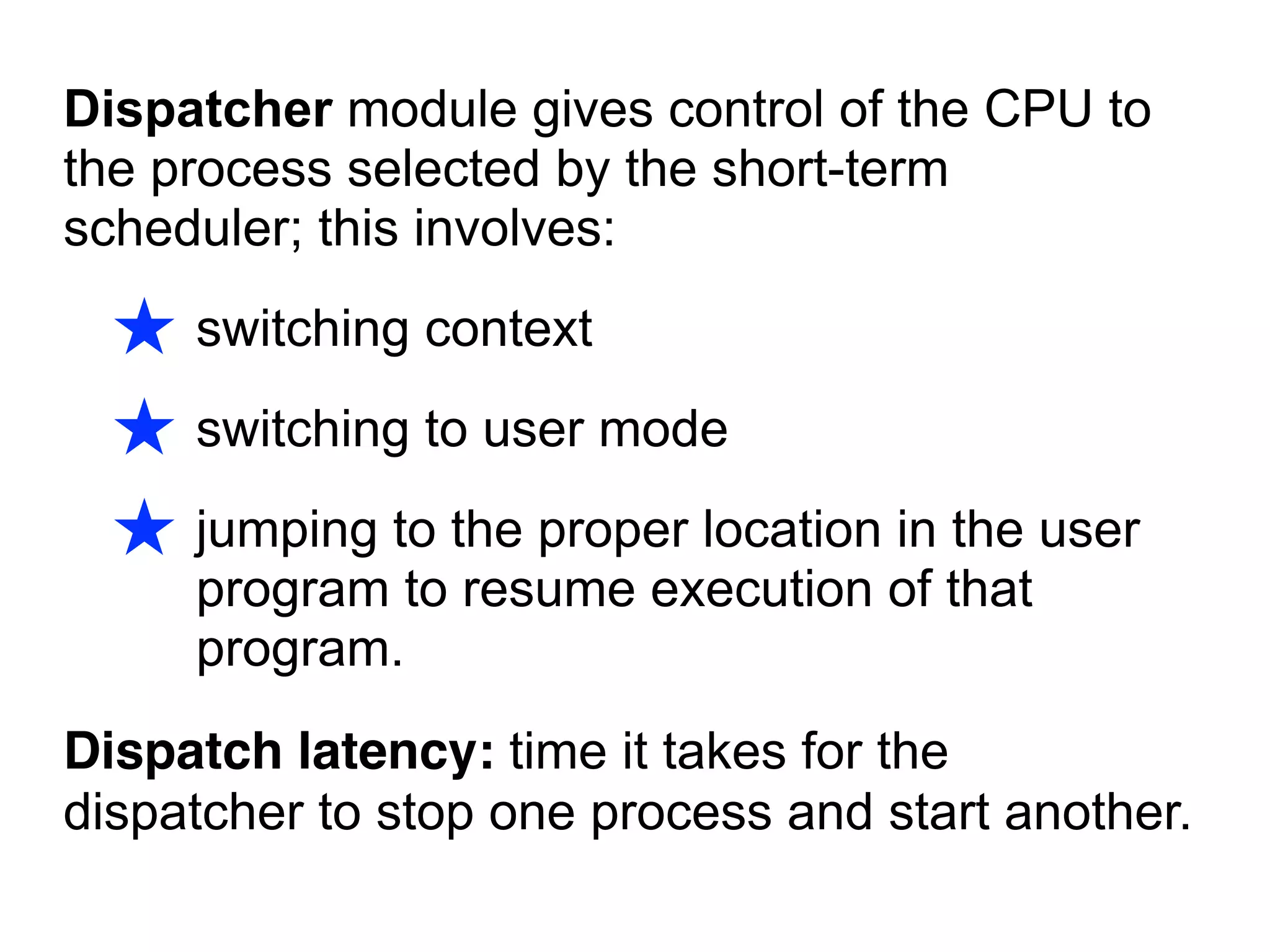Dispatcher module gives control of the CPU to
the process selected by the short-term
scheduler; this involves:
★ switching context
★ switching to user mode
★ jumping to the proper location in the user
program to resume execution of that
program.
Dispatch latency: time it takes for the
dispatcher to stop one process and start another.
 