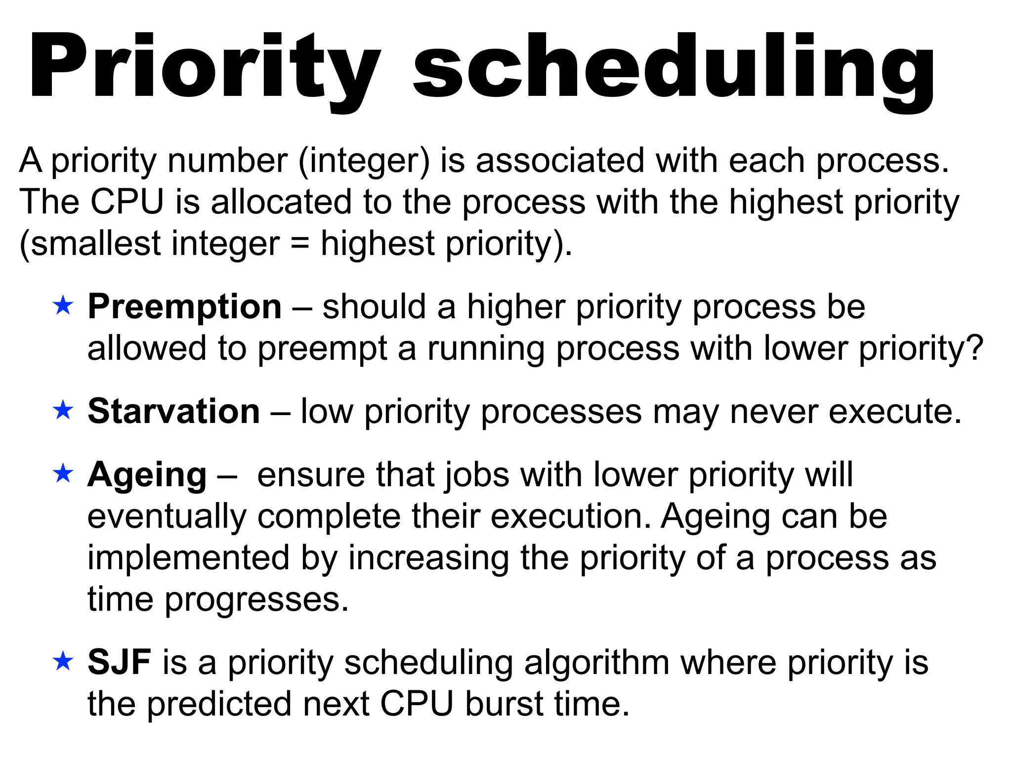 A priority number (integer) is associated with each process.
The CPU is allocated to the process with the highest priority
(smallest integer = highest priority).
★ Preemption – should a higher priority process be
allowed to preempt a running process with lower priority?
★ Starvation – low priority processes may never execute.
★ Ageing – ensure that jobs with lower priority will
eventually complete their execution. Ageing can be
implemented by increasing the priority of a process as
time progresses.
★ SJF is a priority scheduling algorithm where priority is
the predicted next CPU burst time.
Priority scheduling
 