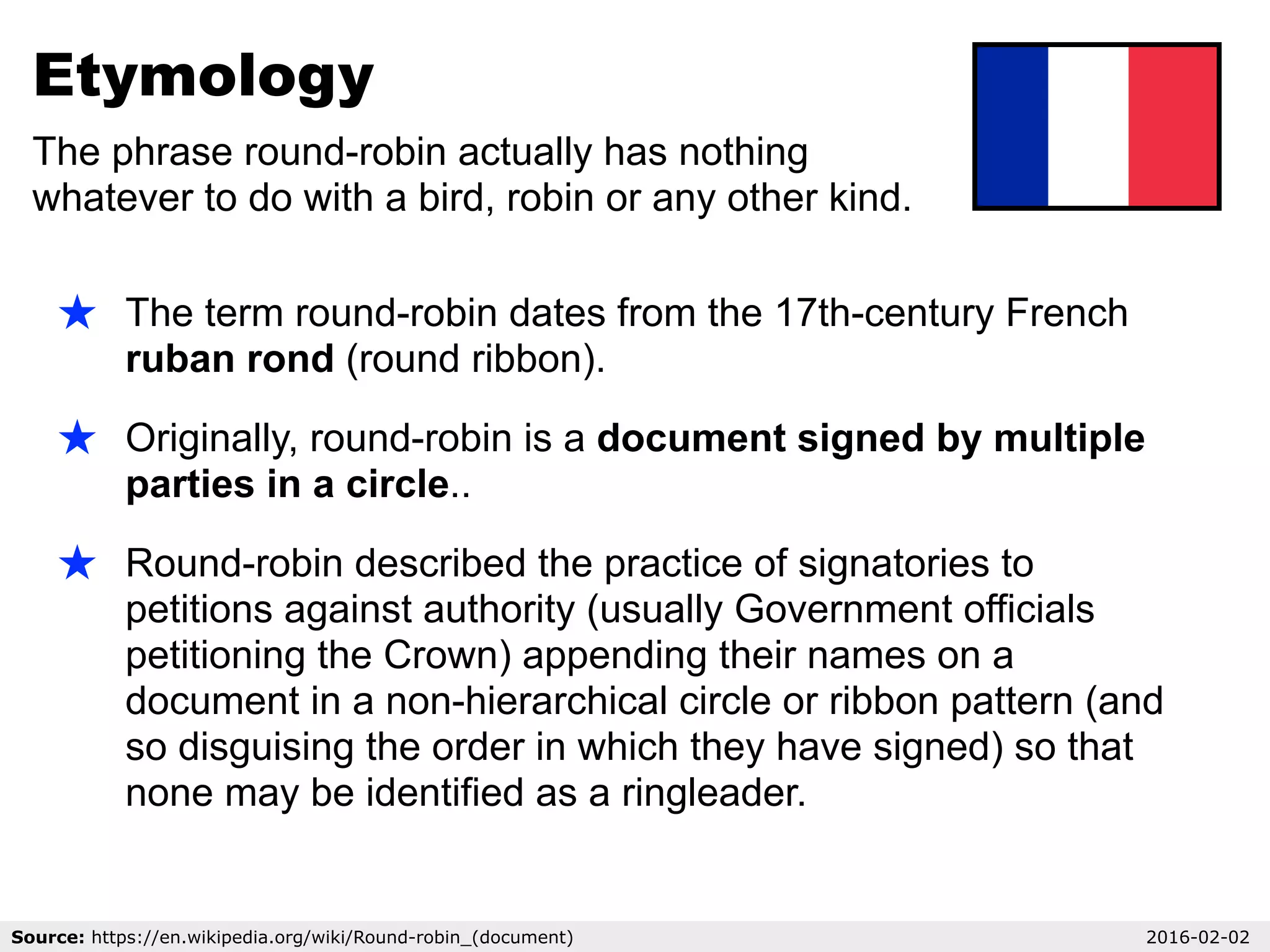 Etymology
The phrase round-robin actually has nothing
whatever to do with a bird, robin or any other kind.
Source: https://en.wikipedia.org/wiki/Round-robin_(document) 2016-02-02
★ The term round-robin dates from the 17th-century French
ruban rond (round ribbon).
★ Originally, round-robin is a document signed by multiple
parties in a circle..
★ Round-robin described the practice of signatories to
petitions against authority (usually Government officials
petitioning the Crown) appending their names on a
document in a non-hierarchical circle or ribbon pattern (and
so disguising the order in which they have signed) so that
none may be identified as a ringleader.
 