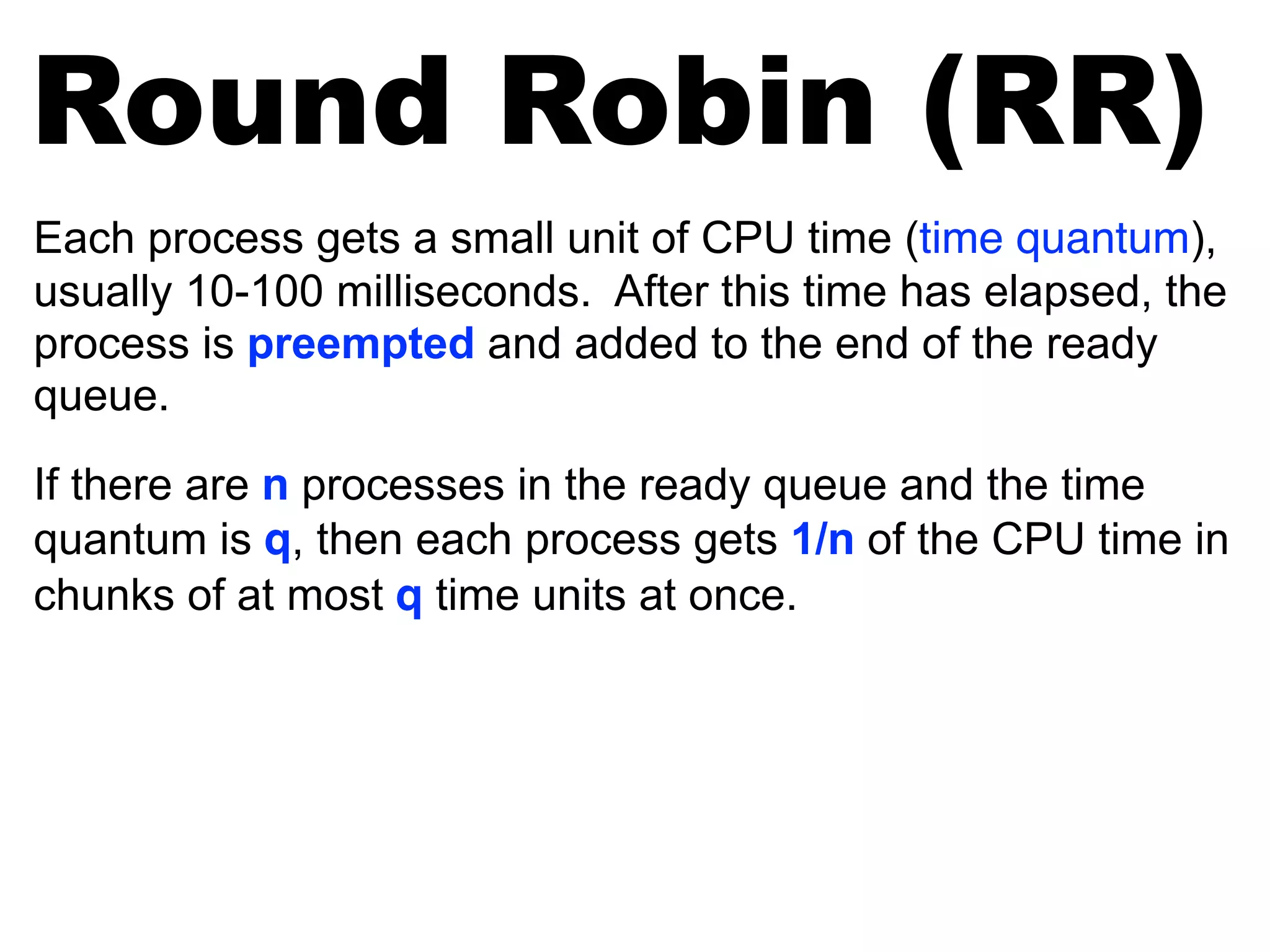 Each process gets a small unit of CPU time (time quantum),
usually 10-100 milliseconds. After this time has elapsed, the
process is preempted and added to the end of the ready
queue.
If there are n processes in the ready queue and the time
quantum is q, then each process gets 1/n of the CPU time in
chunks of at most q time units at once.
Round Robin (RR)
 