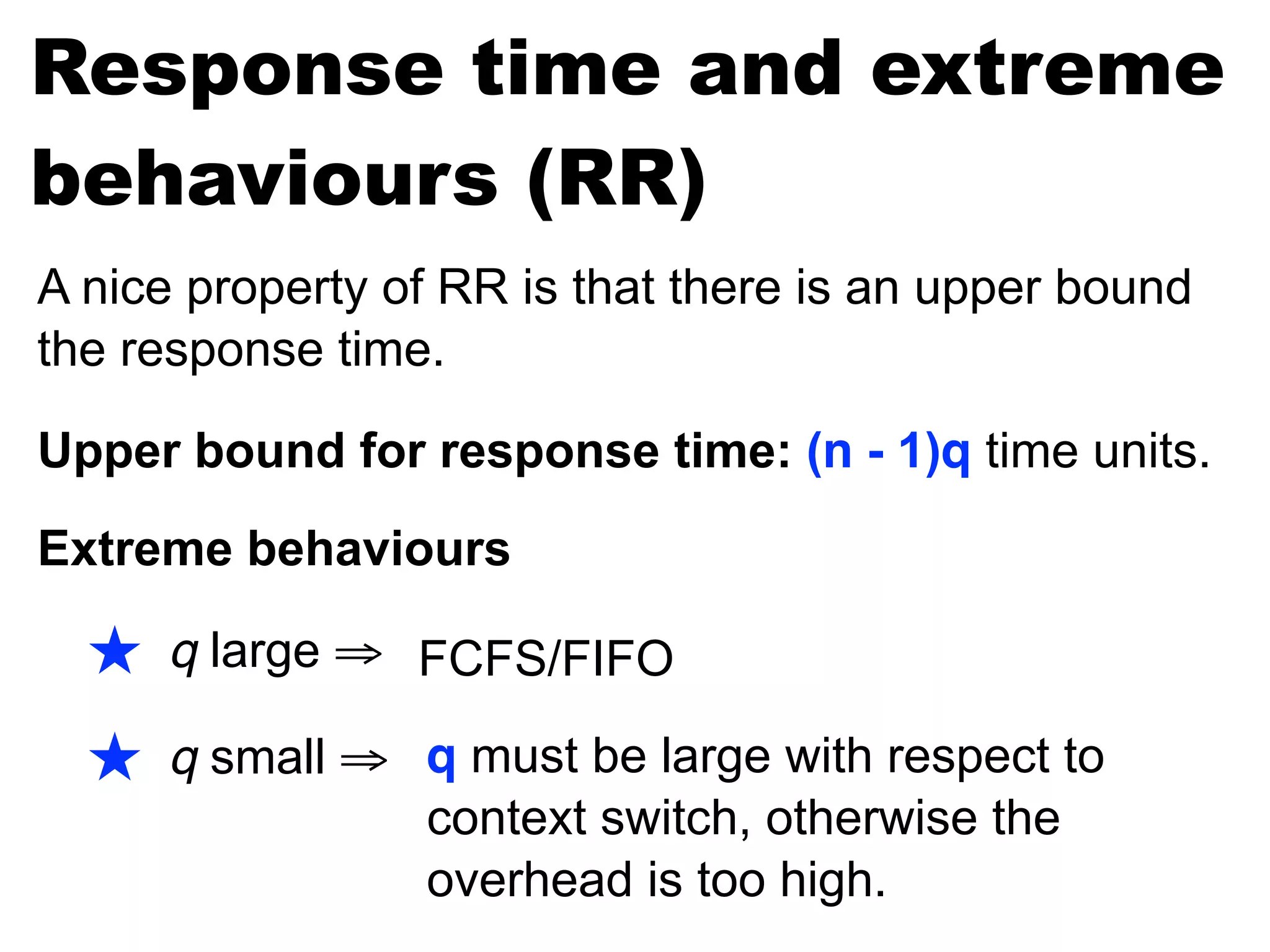 Response time and extreme
behaviours (RR)
A nice property of RR is that there is an upper bound
the response time.
Upper bound for response time: (n - 1)q time units.
Extreme behaviours
★ q large ⇒
★ q small ⇒ q must be large with respect to
context switch, otherwise the
overhead is too high.
FCFS/FIFO
 