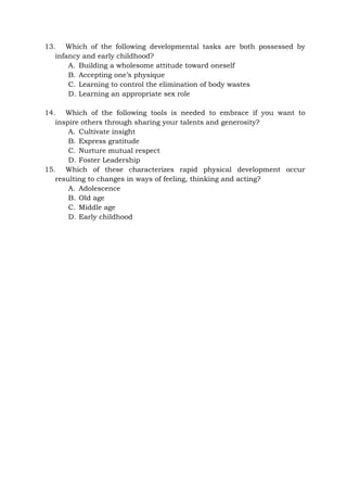 13. Which of the following developmental tasks are both possessed by
infancy and early childhood?
A. Building a wholesome attitude toward oneself
B. Accepting one’s physique
C. Learning to control the elimination of body wastes
D. Learning an appropriate sex role
14. Which of the following tools is needed to embrace if you want to
inspire others through sharing your talents and generosity?
A. Cultivate insight
B. Express gratitude
C. Nurture mutual respect
D. Foster Leadership
15. Which of these characterizes rapid physical development occur
resulting to changes in ways of feeling, thinking and acting?
A. Adolescence
B. Old age
C. Middle age
D. Early childhood
 