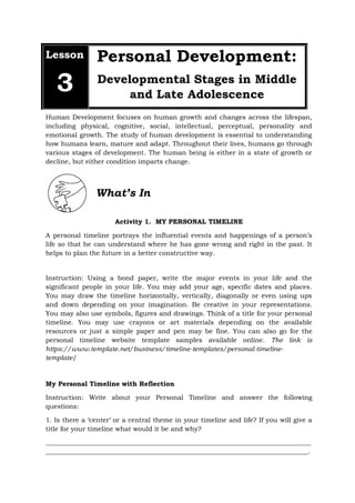 Lesson
3
Personal Development:
Developmental Stages in Middle
and Late Adolescence
Human Development focuses on human growth and changes across the lifespan,
including physical, cognitive, social, intellectual, perceptual, personality and
emotional growth. The study of human development is essential to understanding
how humans learn, mature and adapt. Throughout their lives, humans go through
various stages of development. The human being is either in a state of growth or
decline, but either condition imparts change.
What’s In
Activity 1. MY PERSONAL TIMELINE
A personal timeline portrays the influential events and happenings of a person’s
life so that he can understand where he has gone wrong and right in the past. It
helps to plan the future in a better constructive way.
Instruction: Using a bond paper, write the major events in your life and the
significant people in your life. You may add your age, specific dates and places.
You may draw the timeline horizontally, vertically, diagonally or even using ups
and down depending on your imagination. Be creative in your representations.
You may also use symbols, figures and drawings. Think of a title for your personal
timeline. You may use crayons or art materials depending on the available
resources or just a simple paper and pen may be fine. You can also go for the
personal timeline website template samples available online. The link is
https://www.template.net/business/timeline-templates/personal-timeline-
template/
My Personal Timeline with Reflection
Instruction: Write about your Personal Timeline and answer the following
questions:
1. Is there a ‘center’ or a central theme in your timeline and life? If you will give a
title for your timeline what would it be and why?
_________________________________________________________________________________
________________________________________________________________________________.
 