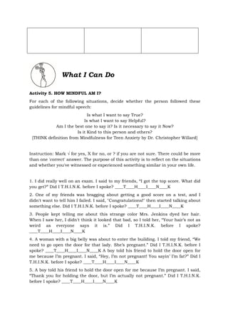 What I Can Do
Activity 5. HOW MINDFUL AM I?
For each of the following situations, decide whether the person followed these
guidelines for mindful speech:
Is what I want to say True?
Is what I want to say Helpful?
Am I the best one to say it? Is it necessary to say it Now?
Is it Kind to this person and others?
[THINK definition from Mindfulness for Teen Anxiety by Dr. Christopher Willard]
Instruction: Mark √ for yes, X for no, or ? if you are not sure. There could be more
than one 'correct' answer. The purpose of this activity is to reflect on the situations
and whether you've witnessed or experienced something similar in your own life.
1. I did really well on an exam. I said to my friends, “I got the top score. What did
you get?” Did I T.H.I.N.K. before I spoke? ____T____H____I____N____K
2. One of my friends was bragging about getting a good score on a test, and I
didn't want to tell him I failed. I said, "Congratulations!" then started talking about
something else. Did I T.H.I.N.K. before I spoke? ____T____H____I____N____K
3. People kept telling me about this strange color Mrs. Jenkins dyed her hair.
When I saw her, I didn't think it looked that bad, so I told her, “Your hair’s not as
weird as everyone says it is.” Did I T.H.I.N.K. before I spoke?
____T____H____I____N____K
4. A woman with a big belly was about to enter the building. I told my friend, “We
need to go open the door for that lady. She’s pregnant.” Did I T.H.I.N.K. before I
spoke? ____T____H____I____N____K A boy told his friend to hold the door open for
me because I’m pregnant. I said, “Hey, I’m not pregnant! You sayin’ I’m fat?” Did I
T.H.I.N.K. before I spoke? ____T____H____I____N____K
5. A boy told his friend to hold the door open for me because I’m pregnant. I said,
“Thank you for holding the door, but I’m actually not pregnant.” Did I T.H.I.N.K.
before I spoke? ____T____H____I____N____K
 