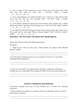 6. I saw a couple of kids cheating on a test. I went up to the teacher after class
and told him what I’d seen. Did I T.H.I.N.K. before I spoke?
____T____H____I____N____K
7. I saw a girl looking at her phone during a test. I went up to the teacher after
class and told him she was cheating. Did I T.H.I.N.K. before I spoke?
____T____H____I____N____K
8. I saw Maria’s boyfriend leaving the movie theater with another girl. I called
Maria and said her boyfriend was cheating on her. Did I T.H.I.N.K. before I spoke?
____T____H____I____N____K
9. I saw Maria’s boyfriend leaving the movie theater with another girl. I went up to
them and said hi, and asked “Where’s Maria tonight?” Did I T.H.I.N.K. before I
spoke? ____T____H____I____N____K
Remember: T.H.I.N.K. Before You Speak. Have Mindful Speech.
Instruction: Please answer the following questions.
Questions:
1. What do you mean by this quote, “Think Before You Speak. Have Mindful
Speech” explain.
_________________________________________________________________________________
________________________________________________________________________________.
2. In what other situations have you seen someone T.H.I.N.K. (or not) before
speaking? What happened?
_________________________________________________________________________________
_________________________________________________________________________________
3. Have you ever gotten in trouble because someone caught you cheating (or
thought you were cheating)? What happened? What do you wish had happened?
_________________________________________________________________________________
_________________________________________________________________________________
Activity 6. Mindfulness with Reflection
Instruction. Analyze each case on How Mindful Am I? Answer the following
questions:
1. Has someone ever asked you a question that you really didn't want to answer?
How did you respond?
_________________________________________________________________________________
_________________________________________________________________________________
 