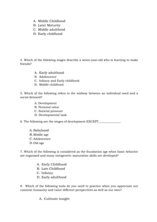 A. Middle Childhood
B. Later Maturity
C. Middle adulthood
D. Early childhood
4. Which of the following stages describe a seven-year-old who is learning to make
friends?
A. Early adulthood
B. Adolescence
C. Infancy and Early childhood
D. Middle childhood
5. Which of the following refers to the midway between an individual need and a
social demand?
A. Development
B. Personal value
C. Societal pressure
D. Developmental task
6. The following are the stages of development EXCEPT_______________.
A. Babyhood
B.Middle age
C.Adolescence
D.Old age
7. Which of the following is considered as the foundation age when basic behavior
are organized and many ontogenetic maturation skills are developed?
A. Early Childhood
B. Late Childhood
C. Infancy
D. Early adulthood
8. Which of the following tools do you need to practice when you appreciate our
common humanity and value different perspectives as well as our own?
A. Cultivate insight
 