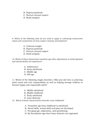 B. Express gratitude
C. Nurture mutual respect
D. Build integrity
9. Which of the following tools do you need to apply in cultivating constructive
values and consistently act from respect, honesty and kindness?
A. Cultivate insight
B. Express gratitude
C. Nurture mutual respect
D. Build integrity
10. Which of these characterize transition age when adjustments to initial physical
and mental decline are experience?
A. Adolescence
B. Early adulthood
C. Middle age
D. Old age
11. Which of the following stages describe a fifty-year-old who is achieving
adult social and civic responsibility as well as helping teenage children to
become happy and responsible adult?
A. Middle adulthood
B. Middle childhood
C. Early adulthood
D. Later Maturity
12. Which of these characteristics describe a late childhood?
A. Transition age from childhood to adulthood
B. Social skills, school skills and play are developed
C. Pre-gang age, exploratory, and questioning.
D. By Foundation age when basic behavior are organized
 