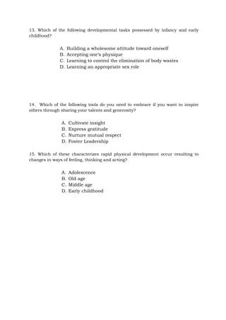 13. Which of the following developmental tasks possessed by infancy and early
childhood?
A. Building a wholesome attitude toward oneself
B. Accepting one’s physique
C. Learning to control the elimination of body wastes
D. Learning an appropriate sex role
14. Which of the following tools do you need to embrace if you want to inspire
others through sharing your talents and generosity?
A. Cultivate insight
B. Express gratitude
C. Nurture mutual respect
D. Foster Leadership
15. Which of these characterizes rapid physical development occur resulting to
changes in ways of feeling, thinking and acting?
A. Adolescence
B. Old age
C. Middle age
D. Early childhood
 