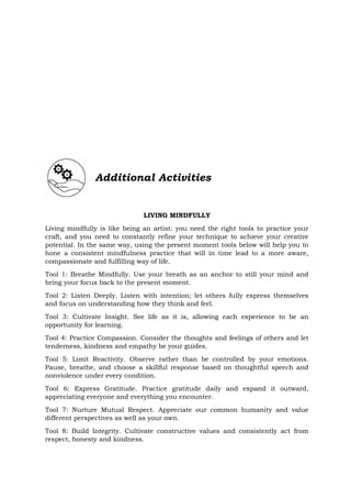 LIVING MINDFULLY
Living mindfully is like being an artist: you need the right tools to practice your
craft, and you need to constantly refine your technique to achieve your creative
potential. In the same way, using the present moment tools below will help you to
hone a consistent mindfulness practice that will in time lead to a more aware,
compassionate and fulfilling way of life.
Tool 1: Breathe Mindfully. Use your breath as an anchor to still your mind and
bring your focus back to the present moment.
Tool 2: Listen Deeply. Listen with intention; let others fully express themselves
and focus on understanding how they think and feel.
Tool 3: Cultivate Insight. See life as it is, allowing each experience to be an
opportunity for learning.
Tool 4: Practice Compassion. Consider the thoughts and feelings of others and let
tenderness, kindness and empathy be your guides.
Tool 5: Limit Reactivity. Observe rather than be controlled by your emotions.
Pause, breathe, and choose a skillful response based on thoughtful speech and
nonviolence under every condition.
Tool 6: Express Gratitude. Practice gratitude daily and expand it outward,
appreciating everyone and everything you encounter.
Tool 7: Nurture Mutual Respect. Appreciate our common humanity and value
different perspectives as well as your own.
Tool 8: Build Integrity. Cultivate constructive values and consistently act from
respect, honesty and kindness.
Additional Activities
 