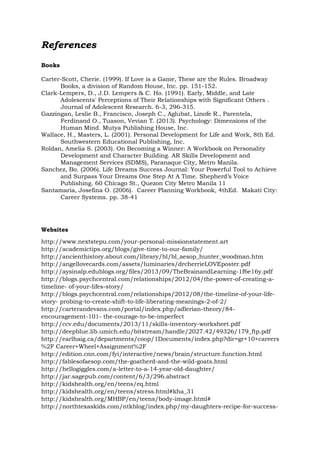 References
Books
Carter-Scott, Cherie. (1999). If Love is a Game, These are the Rules. Broadway
Books, a division of Random House, Inc. pp. 151-152.
Clark-Lempers, D., J.D. Lempers & C. Ho. (1991). Early, Middle, and Late
Adolescents' Perceptions of Their Relationships with Significant Others .
Journal of Adolescent Research. 6-3, 296-315.
Gazzingan, Leslie B., Francisco, Joseph C., Aglubat, Linofe R., Parentela,
Ferdinand O., Tuason, Vevian T. (2013). Psychology: Dimensions of the
Human Mind. Mutya Publishing House, Inc.
Wallace, H., Masters, L. (2001). Personal Development for Life and Work, 8th Ed.
Southwestern Educational Publishing, Inc.
Roldan, Amelia S. (2003). On Becoming a Winner: A Workbook on Personality
Development and Character Building. AR Skills Development and
Management Services (SDMS), Paranaque City, Metro Manila.
Sanchez, Bo. (2006). Life Dreams Success Journal: Your Powerful Tool to Achieve
and Surpass Your Dreams One Step At A Time. Shepherd’s Voice
Publishing. 60 Chicago St., Quezon City Metro Manila 11
Santamaria, Josefina O. (2006). Career Planning Workbook, 4thEd. Makati City:
Career Systems. pp. 38-41
Websites
http://www.nextstepu.com/your-personal-missionstatement.art
http://academictips.org/blogs/give-time-to-our-family/
http://ancienthistory.about.com/library/bl/bl_aesop_hunter_woodman.htm
http://angellovecards.com/assets/luminaries/drcherrieLOVEposter.pdf
http://aysinalp.edublogs.org/files/2013/09/TheBrainandLearning-1f6e16y.pdf
http://blogs.psychcentral.com/relationships/2012/04/the-power-of-creating-a-
timeline- of-your-lifes-story/
http://blogs.psychcentral.com/relationships/2012/08/the-timeline-of-your-life-
story- probing-to-create-shift-to-life-liberating-meanings-2-of-2/
http://carterandevans.com/portal/index.php/adlerian-theory/84-
encouragement-101- the-courage-to-be-imperfect
http://ccv.edu/documents/2013/11/skills-inventory-worksheet.pdf
http://deepblue.lib.umich.edu/bitstream/handle/2027.42/49326/179_ftp.pdf
http://earlhaig.ca/departments/coop/1Documents/index.php?dir=gr+10+careers
%2F Career+Wheel+Assignment%2F
http://edition.cnn.com/fyi/interactive/news/brain/structure.function.html
http://fablesofaesop.com/the-goatherd-and-the-wild-goats.html
http://hellogiggles.com/a-letter-to-a-14-year-old-daughter/
http://jar.sagepub.com/content/6/3/296.abstract
http://kidshealth.org/en/teens/eq.html
http://kidshealth.org/en/teens/stress.html#kha_31
http://kidshealth.org/MHBP/en/teens/body-image.html#
http://northtexaskids.com/ntkblog/index.php/my-daughters-recipe-for-success-
 