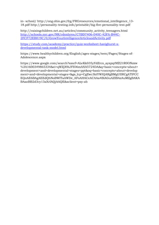 in- school/ http://ong.ohio.gov/frg/FRGresources/emotional_intellegence_13-
18.pdf http://personality-testing.info/printable/big-five-personality-test.pdf
http://raisingchildren.net.au/articles/community_activity_teenagers.html
http://schools.nyc.gov/NR/rdonlyres/C7BD7406-040C-42FA-B44C-
2FCF72EB819C/0/GrowYourIntelligenceArticleandActivity.pdf
https://study.com/academy/practice/quiz-worksheet-havighurst-s-
developmental-task-model.html
https://www.healthychildren.org/English/ages-stages/teen/Pages/Stages-of-
Adolescence.aspx
https://www.google.com/search?sxsrf=ALeKk035yYdZrco_ayxpqtNfZ21R0ONzxw
%3A1600349865334&ei=qWZjX9iJFIO6mAXA5724DA&q=basic+concepts+about+
development+and+developmental+stages+ppt&oq=basic+concepts+about+develop
ment+and+developmental+stages+&gs_lcp=CgZwc3ktYWIQARgBMgUIIRCgATIFCC
EQoAE6BAgAEEdQhNoBWITaAWDe_AFoAHACeACAAa4BiAGuAZIBAzAuMZgBAKA
BAaoBB2d3cy13aXrIAQjAAQE&sclient=psy-ab
 