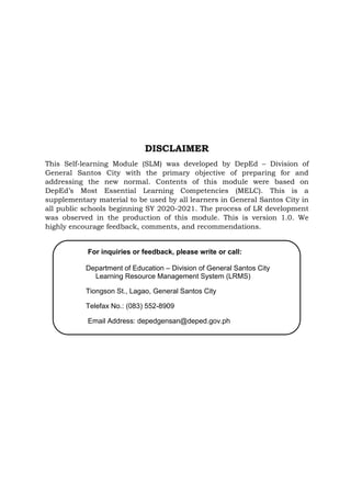 DISCLAIMER
This Self-learning Module (SLM) was developed by DepEd – Division of
General Santos City with the primary objective of preparing for and
addressing the new normal. Contents of this module were based on
DepEd’s Most Essential Learning Competencies (MELC). This is a
supplementary material to be used by all learners in General Santos City in
all public schools beginning SY 2020-2021. The process of LR development
was observed in the production of this module. This is version 1.0. We
highly encourage feedback, comments, and recommendations.
For inquiries or feedback, please write or call:
Department of Education – Division of General Santos City
Learning Resource Management System (LRMS)
Tiongson St., Lagao, General Santos City
Telefax No.: (083) 552-8909
Email Address: depedgensan@deped.gov.ph
 
