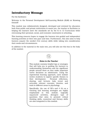 Introductory Message
For the facilitator:
Welcome to the Personal Development Self-Learning Module (SLM) on Knowing
Oneself!
This module was collaboratively designed, developed and reviewed by educators
both from public and private institutions to assist you, the teacher or facilitator in
helping the learners meet the standards set by the K to 12 Curriculum while
overcoming their personal, social, and economic constraints in schooling.
This learning resource hopes to engage the learners into guided and independent
learning activities at their own pace and time. Furthermore, this also aims to help
learners acquire the needed 21st century skills while taking into consideration
their needs and circumstances.
In addition to the material in the main text, you will also see this box in the body
of the module:
Notes to the Teacher
This module contains helpful tips or strategies
that will help you in guiding the learners in
understanding themselves and the significant
people around them as they make important
career decisions as adolescents. Using the
experiential learning approach, each module
invites students to explore specific themes in
their development. Personal reflections,
sharing, and lectures help reveal and
articulate relevant concepts, theories, and
tools in different areas in psychology.
Specifically, the use of 5E’s and 4 A’s as a
teaching and learning strategies are highly
emphasized in this module. Logically
sequenced activities, divergent type of
questions that aims to promote critical
thinking skills, numerical and literacy skills
are also integrated in this module.
 