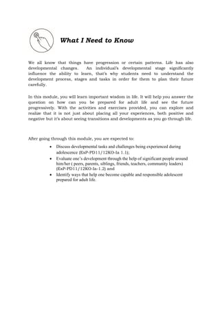 What I Need to Know
We all know that things have progression or certain patterns. Life has also
developmental changes. An individual’s developmental stage significantly
influence the ability to learn, that’s why students need to understand the
development process, stages and tasks in order for them to plan their future
carefully.
In this module, you will learn important wisdom in life. It will help you answer the
question on how can you be prepared for adult life and see the future
progressively. With the activities and exercises provided, you can explore and
realize that it is not just about placing all your experiences, both positive and
negative but it’s about seeing transitions and developments as you go through life.
After going through this module, you are expected to:
 Discuss developmental tasks and challenges being experienced during
adolescence (EsP-PD11/12KO-Ia 1.1);
 Evaluate one’s development through the help of significant people around
him/her ( peers, parents, siblings, friends, teachers, community leaders)
(EsP-PD11/12KO-Ia-1.2) and
 Identify ways that help one become capable and responsible adolescent
prepared for adult life.
 