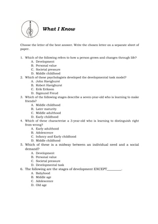 What I Know
Choose the letter of the best answer. Write the chosen letter on a separate sheet of
paper.
1. Which of the following refers to how a person grows and changes through life?
A. Development
B. Personal value
C. Societal pressure
D. Middle childhood
2. Which of these psychologists developed the developmental task model?
A. John Havighurst
B. Robert Havighurst
C. Erik Erikson
D. Sigmund Freud
3. Which of the following stages describe a seven-year-old who is learning to make
friends?
A. Middle childhood
B. Later maturity
C. Middle adulthood
D. Early childhood
4. Which of these characterize a 3-year-old who is learning to distinguish right
from wrong?
A. Early adulthood
B. Adolescence
C. Infancy and Early childhood
D. Middle childhood
5. Which of these is a midway between an individual need and a social
demand?
A. Development
B. Personal value
C. Societal pressure
D. Developmental task
6. The following are the stages of development EXCEPT_________.
A. Babyhood
B. Middle age
C. Adolescence
D. Old age
 