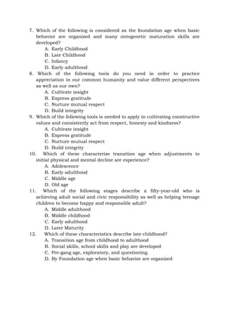 7. Which of the following is considered as the foundation age when basic
behavior are organized and many ontogenetic maturation skills are
developed?
A. Early Childhood
B. Late Childhood
C. Infancy
D. Early adulthood
8. Which of the following tools do you need in order to practice
appreciation in our common humanity and value different perspectives
as well as our own?
A. Cultivate insight
B. Express gratitude
C. Nurture mutual respect
D. Build integrity
9. Which of the following tools is needed to apply in cultivating constructive
values and consistently act from respect, honesty and kindness?
A. Cultivate insight
B. Express gratitude
C. Nurture mutual respect
D. Build integrity
10. Which of these characterize transition age when adjustments to
initial physical and mental decline are experience?
A. Adolescence
B. Early adulthood
C. Middle age
D. Old age
11. Which of the following stages describe a fifty-year-old who is
achieving adult social and civic responsibility as well as helping teenage
children to become happy and responsible adult?
A. Middle adulthood
B. Middle childhood
C. Early adulthood
D. Later Maturity
12. Which of these characteristics describe late childhood?
A. Transition age from childhood to adulthood
B. Social skills, school skills and play are developed
C. Pre-gang age, exploratory, and questioning.
D. By Foundation age when basic behavior are organized
 