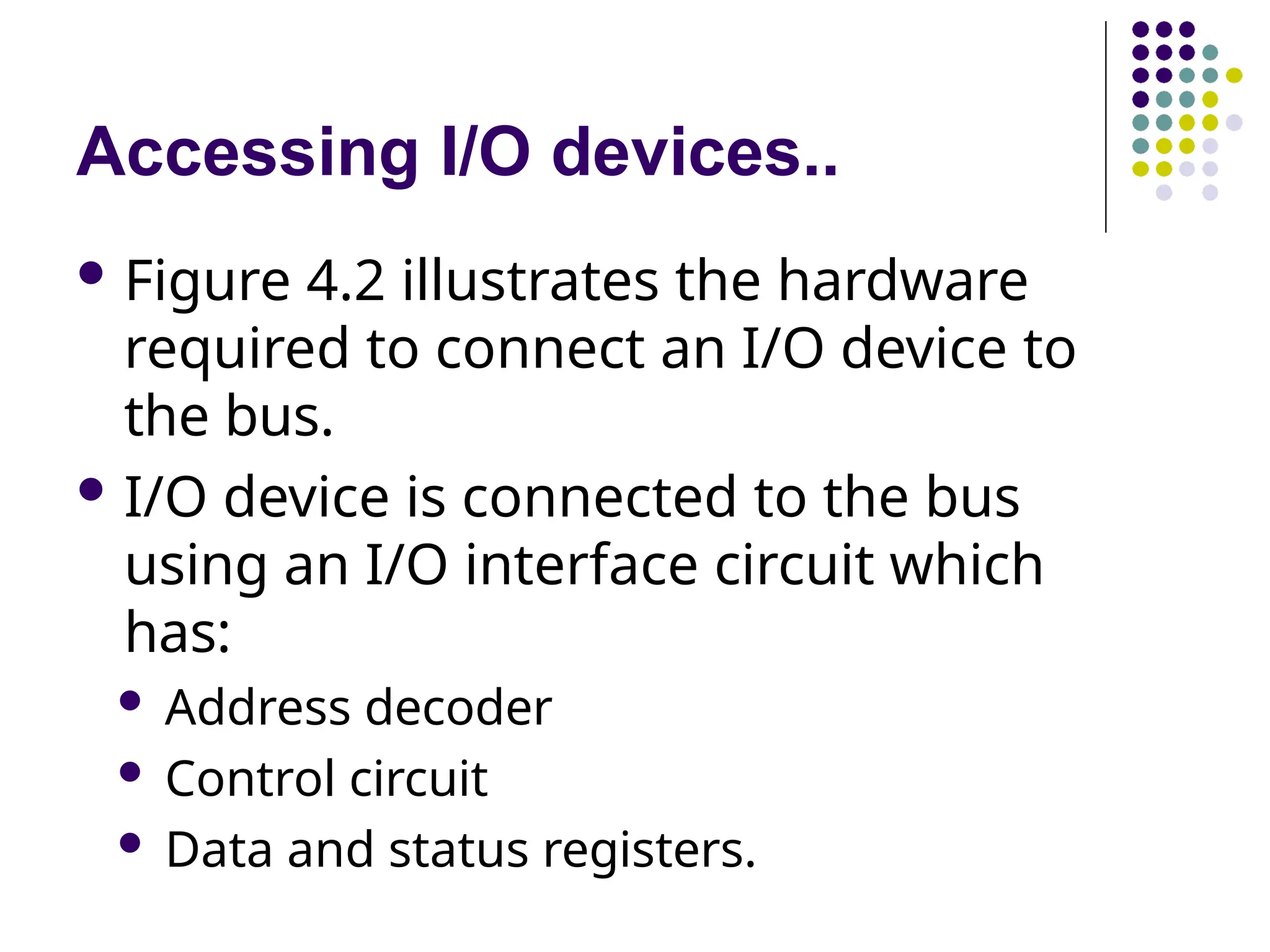 Accessing I/O devices..
 Figure 4.2 illustrates the hardware
required to connect an I/O device to
the bus.
 I/O device is connected to the bus
using an I/O interface circuit which
has:
 Address decoder
 Control circuit
 Data and status registers.
 